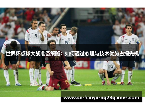 世界杯点球大战准备策略：如何通过心理与技术优势占据先机