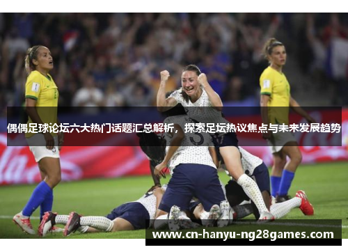 偶偶足球论坛六大热门话题汇总解析，探索足坛热议焦点与未来发展趋势