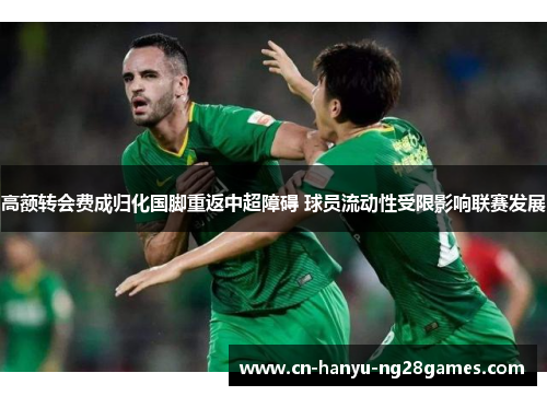 高额转会费成归化国脚重返中超障碍 球员流动性受限影响联赛发展