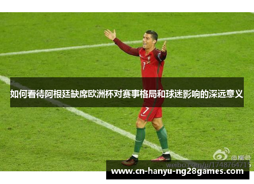 如何看待阿根廷缺席欧洲杯对赛事格局和球迷影响的深远意义