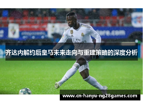 齐达内解约后皇马未来走向与重建策略的深度分析