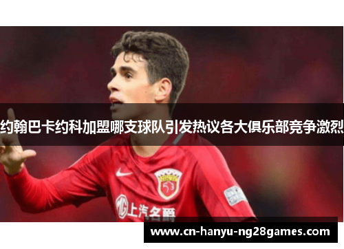 约翰巴卡约科加盟哪支球队引发热议各大俱乐部竞争激烈