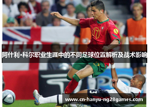 阿什利·科尔职业生涯中的不同足球位置解析及战术影响