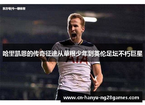 哈里凯恩的传奇征途从草根少年到英伦足坛不朽巨星