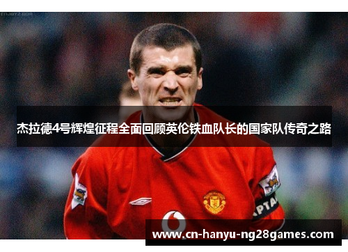 杰拉德4号辉煌征程全面回顾英伦铁血队长的国家队传奇之路