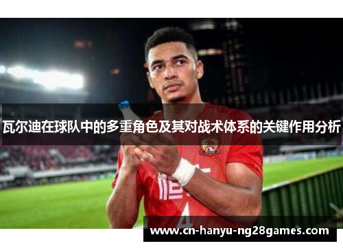 瓦尔迪在球队中的多重角色及其对战术体系的关键作用分析