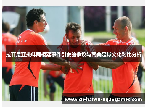 拉菲尼亚挑衅阿根廷事件引发的争议与南美足球文化对比分析