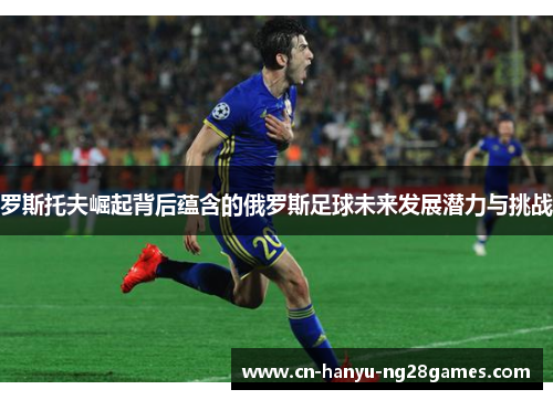 罗斯托夫崛起背后蕴含的俄罗斯足球未来发展潜力与挑战
