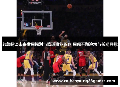 老詹畅谈未来发展规划与篮球事业影响 展现不懈追求与长期目标