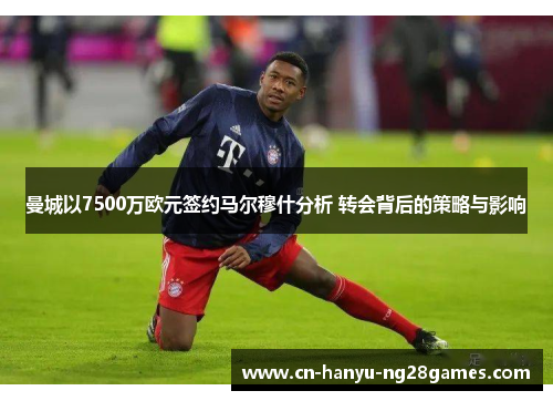 曼城以7500万欧元签约马尔穆什分析 转会背后的策略与影响