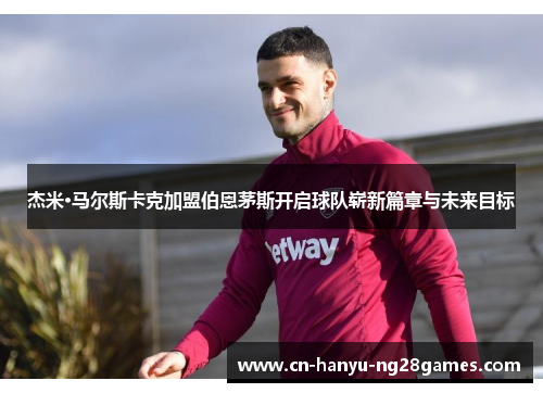 杰米·马尔斯卡克加盟伯恩茅斯开启球队崭新篇章与未来目标
