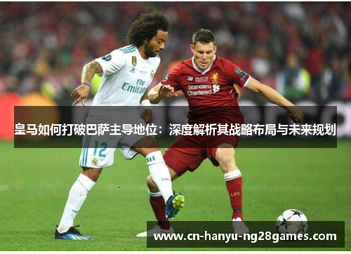 皇马如何打破巴萨主导地位：深度解析其战略布局与未来规划