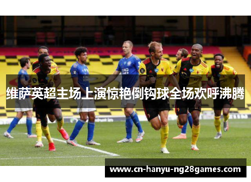 维萨英超主场上演惊艳倒钩球全场欢呼沸腾