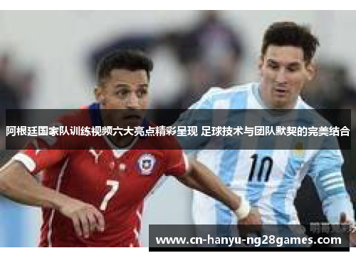 阿根廷国家队训练视频六大亮点精彩呈现 足球技术与团队默契的完美结合