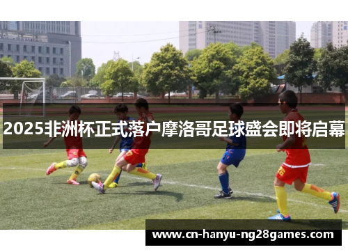 2025非洲杯正式落户摩洛哥足球盛会即将启幕