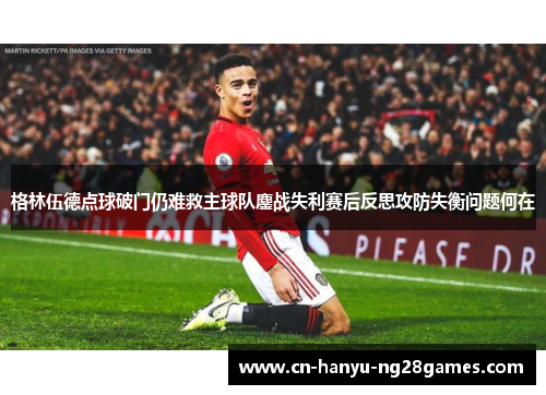 格林伍德点球破门仍难救主球队鏖战失利赛后反思攻防失衡问题何在
